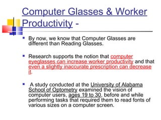 Computer Glasses & Worker
Productivity -
 By now, we know that Computer Glasses are
different than Reading Glasses.
 Research supports the notion that computer
eyeglasses can increase worker productivity and that
even a slightly inaccurate prescription can decrease
it.
 A study conducted at the University of Alabama
School of Optometry examined the vision of
computer users, ages 19 to 30, before and while
performing tasks that required them to read fonts of
various sizes on a computer screen.
 