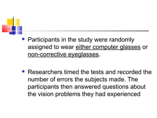  Participants in the study were randomly
assigned to wear either computer glasses or
non-corrective eyeglasses.
 Researchers timed the tests and recorded the
number of errors the subjects made. The
participants then answered questions about
the vision problems they had experienced
 