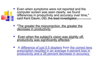  Even when symptoms were not reported and the
computer screen was seen clearly, we found
differences in productivity and accuracy over time,"
said Kent Daum, OD, the lead investigator.
 "The greater the miscorrection, the greater the
decrease in productivity.”
 Even when the subject's vision was slightly off,
productivity was significantly affected.“
 A difference of just 0.5 diopters from the correct lens
prescription resulted in an average 9 percent loss in
productivity and a 38 percent decrease in accuracy
 