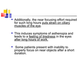  Additionally, the near focusing effort required
for such long hours puts strain on ciliary
muscles of the eye.
 This induces symptoms of asthenopia and
leads to a feeling of tiredness in the eyes
after long hours of work.
 Some patients present with inability to
properly focus on near objects after a short
duration.
 