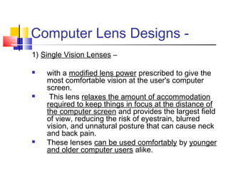 Computer Lens Designs -
1) Single Vision Lenses –
 with a modified lens power prescribed to give the
most comfortable vision at the user's computer
screen.
 This lens relaxes the amount of accommodation
required to keep things in focus at the distance of
the computer screen and provides the largest field
of view, reducing the risk of eyestrain, blurred
vision, and unnatural posture that can cause neck
and back pain.
 These lenses can be used comfortably by younger
and older computer users alike.
 