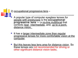 2) occupational progressive lens –
 A popular type of computer eyeglass lenses for
people with presbyopia is the occupational
progressive lens — a no-line multifocal that
corrects near, intermediate, and, up to a point,
distance vision.
 It has a larger intermediate zone than regular
progressive lenses for more comfortable vision at the
computer.
 But this leaves less lens area for distance vision. So
these lenses are not recommended for driving or
other significant distance vision tasks.
 