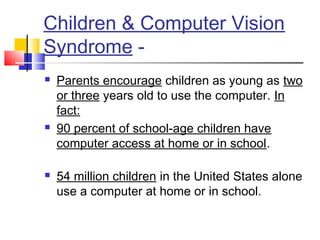 Children & Computer Vision
Syndrome -
 Parents encourage children as young as two
or three years old to use the computer. In
fact:
 90 percent of school-age children have
computer access at home or in school.
 
 54 million children in the United States alone
use a computer at home or in school.
 
