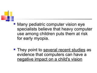  Many pediatric computer vision eye
specialists believe that heavy computer
use among children puts them at risk
for early myopia.
 They point to several recent studies as
evidence that computers can have a
negative impact on a child's vision
 