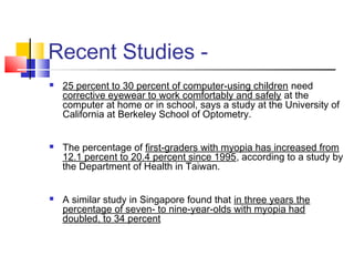 Recent Studies -
 25 percent to 30 percent of computer-using children need
corrective eyewear to work comfortably and safely at the
computer at home or in school, says a study at the University of
California at Berkeley School of Optometry.
 The percentage of first-graders with myopia has increased from
12.1 percent to 20.4 percent since 1995, according to a study by
the Department of Health in Taiwan.
 
 A similar study in Singapore found that in three years the
percentage of seven- to nine-year-olds with myopia had
doubled, to 34 percent
 