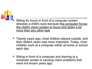  Sitting for hours in front of a computer screen
stresses a child's eyes because the computer forces
the child's vision system to focus and strain a lot
more than any other task
 Twenty years ago, most children played outside, and
their distant vision was more important. Today, most
children work at a computer either at home or school
each day.
 Sitting in front of a computer and starring at a
computer screen is causing vision problems that
were not known years ago.
 