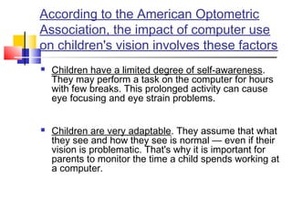 According to the American Optometric
Association, the impact of computer use
on children's vision involves these factors
 Children have a limited degree of self-awareness.
They may perform a task on the computer for hours
with few breaks. This prolonged activity can cause
eye focusing and eye strain problems.
 
 Children are very adaptable. They assume that what
they see and how they see is normal — even if their
vision is problematic. That's why it is important for
parents to monitor the time a child spends working at
a computer.
 
 