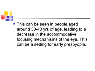  This can be seen in people aged
around 30-40 yrs of age, leading to a
decrease in the accommodative
focusing mechanisms of the eye. This
can be a setting for early presbyopia.
 