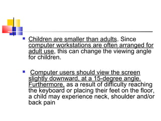  Children are smaller than adults. Since
computer workstations are often arranged for
adult use, this can change the viewing angle
for children.
 Computer users should view the screen
slightly downward, at a 15-degree angle.
Furthermore, as a result of difficulty reaching
the keyboard or placing their feet on the floor,
a child may experience neck, shoulder and/or
back pain
 