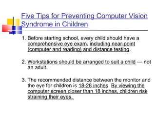 Five Tips for Preventing Computer Vision
Syndrome in Children
1. Before starting school, every child should have a
comprehensive eye exam, including near-point
(computer and reading) and distance testing.
 
2. Workstations should be arranged to suit a child — not
an adult.
 
3. The recommended distance between the monitor and
the eye for children is 18-28 inches. By viewing the
computer screen closer than 18 inches, children risk
straining their eyes.
 