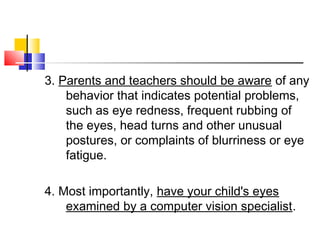 3. Parents and teachers should be aware of any
behavior that indicates potential problems,
such as eye redness, frequent rubbing of
the eyes, head turns and other unusual
postures, or complaints of blurriness or eye
fatigue.
 
4. Most importantly, have your child's eyes
examined by a computer vision specialist.
 