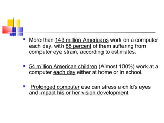  More than 143 million Americans work on a computer
each day, with 88 percent of them suffering from
computer eye strain, according to estimates.
 54 million American children (Almost 100%) work at a
computer each day either at home or in school.
 Prolonged computer use can stress a child's eyes
and impact his or her vision development
 