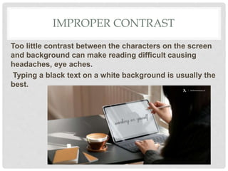 IMPROPER CONTRAST
Too little contrast between the characters on the screen
and background can make reading difficult causing
headaches, eye aches.
Typing a black text on a white background is usually the
best.
 