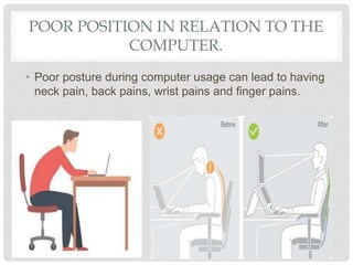 POOR POSITION IN RELATION TO THE
COMPUTER.
• Poor posture during computer usage can lead to having
neck pain, back pains, wrist pains and finger pains.
 