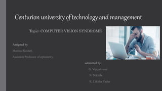 Centurion universityof technologyand management
Topic: COMPUTER VISION SYNDROME
Assigned by
Manisai Koduri,
Assistant Professor of optometry.
submitted by:
G. Vijayalaxmi
B. Nikhila
K. Likitha Yadav
 