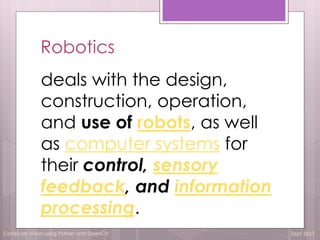Computer Vision using Python and OpenCV Sept 2017
Robotics
deals with the design,
construction, operation,
and use of robots, as well
as computer systems for
their control, sensory
feedback, and information
processing.
 