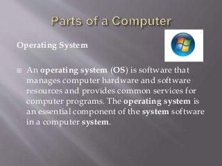 Operating System
 An operating system (OS) is software that
manages computer hardware and software
resources and provides common services for
computer programs. The operating system is
an essential component of the system software
in a computer system.
 