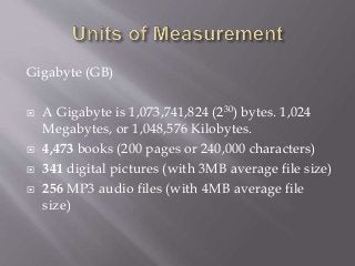 Gigabyte (GB)
 A Gigabyte is 1,073,741,824 (230) bytes. 1,024
Megabytes, or 1,048,576 Kilobytes.
 4,473 books (200 pages or 240,000 characters)
 341 digital pictures (with 3MB average file size)
 256 MP3 audio files (with 4MB average file
size)
 