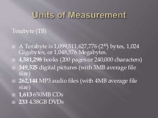 Terabyte (TB)
 A Terabyte is 1,099,511,627,776 (240) bytes, 1,024
Gigabytes, or 1,048,576 Megabytes.
 4,581,298 books (200 pages or 240,000 characters)
 349,525 digital pictures (with 3MB average file
size)
 262,144 MP3 audio files (with 4MB average file
size)
 1,613 650MB CDs
 233 4.38GB DVDs
 