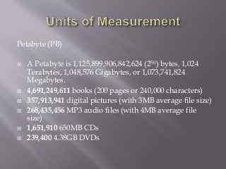Petabyte (PB)
 A Petabyte is 1,125,899,906,842,624 (250) bytes, 1,024
Terabytes, 1,048,576 Gigabytes, or 1,073,741,824
Megabytes.
 4,691,249,611 books (200 pages or 240,000 characters)
 357,913,941 digital pictures (with 3MB average file size)
 268,435,456 MP3 audio files (with 4MB average file
size)
 1,651,910 650MB CDs
 239,400 4.38GB DVDs
 