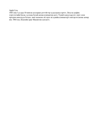 AppleLisa
1983оны1­рсард10мянгандолларынүнэтэйгээрхудалдаандгарчээ.Лизаньграфик
хэрэглэгчийнбагаж,хулганабүхийанхныкомпьютеражээ.Үүнийхажуугаарнэгзэрэголон
програмажиллуужболдог,мөнтөсөөлөхойзэрэгньхувийнкомпьютертнэвтэрсэнанхнызагвар
юм.1984ондЛизагийнорыгМакинтошзалгажээ.
 