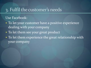 3. Fulfil the customer’s needs
Use Facebook:
 To let your customer have a positive experience
  dealing with your company
 To let them see your great product
 To let them experience the great relationship with
  your company
 