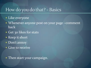 How do you do that? - Basics
 Like everyone
 Whenever anyone post on your page –comment
    back
   Get 30 likes for stats
   Keep it short
   Don’t annoy
   Give to receive

 Then start your campaign.
 