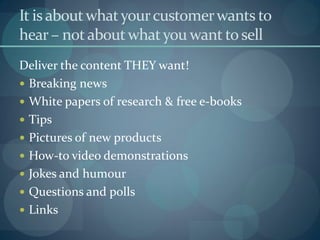 It is about what your customer wants to
hear – not about what you want to sell
Deliver the content THEY want!
 Breaking news
 White papers of research & free e-books
 Tips
 Pictures of new products
 How-to video demonstrations
 Jokes and humour
 Questions and polls
 Links
 