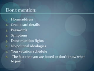 Don’t mention:
1.   Home address
2.   Credit card details
3.   Passwords
4.   Symptoms
5.   Don’t mention fights
6.   No political ideologies
7.   Your vacation schedule
8.    The fact that you are bored or don’t know what
     to post…
 