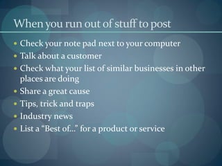 When you run out of stuff to post
 Check your note pad next to your computer
 Talk about a customer
 Check what your list of similar businesses in other
    places are doing
   Share a great cause
   Tips, trick and traps
   Industry news
   List a “Best of…” for a product or service
 