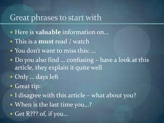 Great phrases to start with
 Here is valuable information on…
 This is a must read / watch
 You don’t want to miss this: …
 Do you also find … confusing – have a look at this
    article, they explain it quite well
   Only … days left
   Great tip:
   I disagree with this article – what about you?
   When is the last time you…?
   Get R??? of, if you…
 