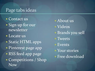Page tabs ideas
 Contact us
                         About us
 Sign up for our
                         Videos
  newsletter
                         Brands you sell
 Locate us
                         Tweets
 Static HTML apps
                         Events
 Pinterest page app
                         Your stories
 RSS feed app page
                         Free download
 Competitions / Shop
  Now
 