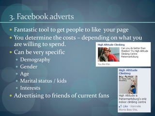 3. Facebook adverts
 Fantastic tool to get people to like your page
 You determine the costs – depending on what you
  are willing to spend.
 Can be very specific
   Demography
   Gender
   Age
   Marital status / kids
   Interests
 Advertising to friends of current fans
 