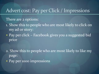 Advert cost: Pay per Click / Impressions
There are 2 options:
1. Show this to people who are most likely to click on
   my ad or story:
 Pay per click – Facebook gives you a suggested bid
   price

2. Show this to people who are most likely to like my
  page:
 Pay per 1000 impressions
 