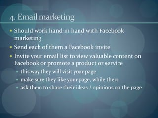 4. Email marketing
 Should work hand in hand with Facebook
  marketing
 Send each of them a Facebook invite
 Invite your email list to view valuable content on
  Facebook or promote a product or service
   this way they will visit your page
   make sure they like your page, while there
   ask them to share their ideas / opinions on the page
 