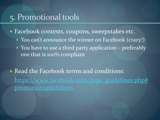 5. Promotional tools
 Facebook contests, coupons, sweepstakes etc.
   You can’t announce the winner on Facebook (crazy!)
   You have to use a third party application – preferably
    one that is 100% compliant


 Read the Facebook terms and conditions:
 https://www.facebook.com/page_guidelines.php#
 promotionsguidelines
 