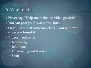 6. Viral media
 Never say: “Help me make the video go viral.”
 You can post your own video, but…
 Or you can post someone else’s – you so clever,
  since you found it!
 Videos need to be:
   Interesting
   Informing
   Entertaining and sharable
   Short
 