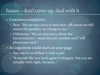 Issues – don’t cover up, deal with it
 Customer complaints:
   Best: “We are very sorry to hear that, off course we will
    return the product, no charge to you.”
   Otherwise: “We are very sorry about the
    inconvenience – send me your number and I will
    phone you back.”
 An argument could start on your page:
   You can try to deflate it with a joke
   “It sounds like you both agree to disagree, but you are
    actually both right, because…”
 