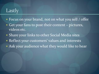 Lastly
 Focus on your brand, not on what you sell / offer
 Get your fans to post their content – pictures,
  videos etc.
 Share your links to other Social Media sites
 Reflect your customers’ values and interests
 Ask your audience what they would like to hear
 