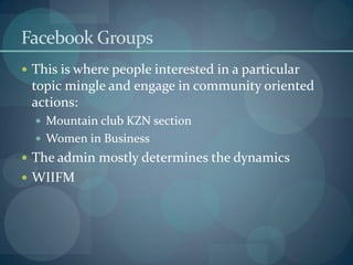 Facebook Groups
 This is where people interested in a particular
 topic mingle and engage in community oriented
 actions:
   Mountain club KZN section
   Women in Business
 The admin mostly determines the dynamics
 WIIFM
 