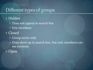 Different types of groups
 Hidden
   Does not appear in search box
   Few members
 Closed
   Group invite only
   Does show up in search box, but only members can
   see contents
 Open
 