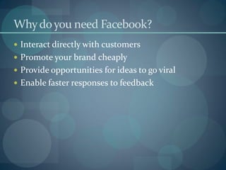 Why do you need Facebook?
 Interact directly with customers
 Promote your brand cheaply
 Provide opportunities for ideas to go viral
 Enable faster responses to feedback
 