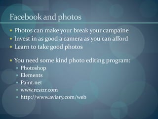Facebook and photos
 Photos can make your break your campaine
 Invest in as good a camera as you can afford
 Learn to take good photos

 You need some kind photo editing program:
   Photoshop
   Elements
   Paint.net
   www.resizr.com
   http://www.aviary.com/web
 