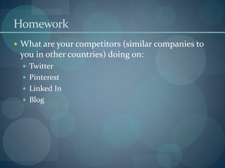 Homework
 What are your competitors (similar companies to
 you in other countries) doing on:
   Twitter
   Pinterest
   Linked In
   Blog
 