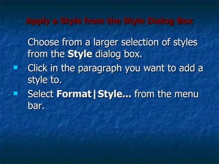 Apply a Style from the Style Dialog Box Choose from a larger selection of styles from the  Style  dialog box. Click in the paragraph you want to add a style to.  Select  Format|Style...  from the menu bar.  