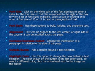 Font Size  - Click on the white part of the font size box to enter a value for the font size or click the arrowhead to the right of the box to view a list of font sizes available. Select a size by clicking on it once. A font size of 10 or 12 is best for paragraphs of text. Font Style   - Use these buttons to bold, italicize, and underline text. Alignment   - Text can be aligned to the left, center, or right side of the page or it can be justified across the page. Increase/Decrease Indent  - Change the indentation of a paragraph in relation to the side of the page. Outside Border  - Add a border around a text selection. Highlight Color   - Use this option to change the color behind a text selection. The color shown on the button is the last color used. To select a different color, click the arrowhead next to the image on the button. 