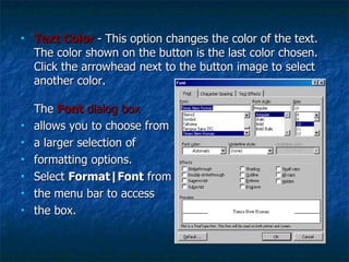 Text Color   - This option changes the color of the text. The color shown on the button is the last color chosen. Click the arrowhead next to the button image to select another color. The  Font  dialog box   allows you to choose from a larger selection of  formatting options. Select  Format|Font  from the menu bar to access  the box.  