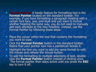 Format Painter   A handy feature for formatting text is the  Format Painter  located on the standard toolbar. For example, if you have formatting a paragraph heading with a certain font face, size, and style and you want to format another heading the same way, you do not need to manually add each attribute to the new headline. Instead, use the Format Painter by following these steps:  Place the cursor within the text that contains the formatting you want to copy.  Click the  Format Painter  button in the standard toolbar. Notice that your pointer now has a paintbrush beside it.  Highlight the text you want to add the same format to with the mouse and release the mouse button.  To add the formatting to multiple selections of text, double-click the  Format Painter  button instead of clicking once.  The format painter then stays active until you press the  ESC  key to turn it off.  