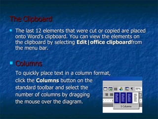 The   Clipboard The last 12 elements that were cut or copied are placed onto Word's clipboard. You can view the elements on the clipboard by selecting  Edit|office clipboard from the menu bar. Columns  To quickly place text in a column format, click the  Columns  button on the  standard toolbar and select the  number of columns by dragging  the mouse over the diagram. 