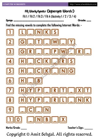COMPUTER WORKSHEETS                                         http://www.a1worksheets.co.in


                  FA Worksheets (Internet Words)
                FA 1 / FA 2 / FA 3 / FA 4 (Activity 1 / 2 / 3 / 4)
  Name: _________________________________                            Grade: ___
  Find the missing vowels to complete the following Internet Words: -

  1 L_NKS
  2 G_T_W_Y
  3 GR__PW_R_
  4 H_CK_RS
  5 H_CK_NG
  6 H_B
  7 HYP_RT_XT
  8 HYP_RL_NK
  9 _C_N
  10 _NB_X
  Marks/Grade: _____                                      Teacher’s Sign.: _______

   Copyright © Amit Sehgal. All rights reserved.
 